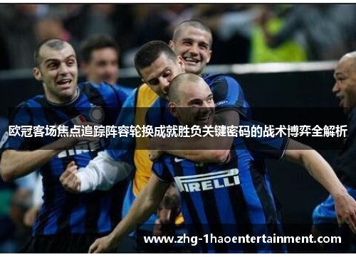 欧冠客场焦点追踪阵容轮换成就胜负关键密码的战术博弈全解析